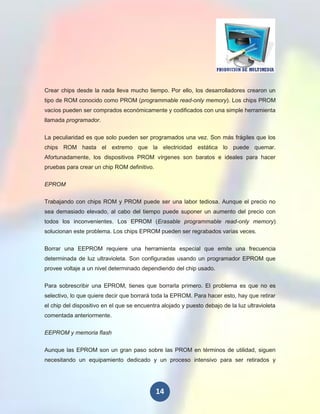 Crear chips desde la nada lleva mucho tiempo. Por ello, los desarrolladores crearon un
tipo de ROM conocido como PROM (programmable read-only memory). Los chips PROM
vacíos pueden ser comprados económicamente y codificados con una simple herramienta
llamada programador.


La peculiaridad es que solo pueden ser programados una vez. Son más frágiles que los
chips ROM hasta el extremo que la electricidad estática lo puede quemar.
Afortunadamente, los dispositivos PROM vírgenes son baratos e ideales para hacer
pruebas para crear un chip ROM definitivo.

EPROM

Trabajando con chips ROM y PROM puede ser una labor tediosa. Aunque el precio no
sea demasiado elevado, al cabo del tiempo puede suponer un aumento del precio con
todos los inconvenientes. Los EPROM (Erasable programmable read-only memory)
solucionan este problema. Los chips EPROM pueden ser regrabados varias veces.


Borrar una EEPROM requiere una herramienta especial que emite una frecuencia
determinada de luz ultravioleta. Son configuradas usando un programador EPROM que
provee voltaje a un nivel determinado dependiendo del chip usado.

Para sobrescribir una EPROM, tienes que borrarla primero. El problema es que no es
selectivo, lo que quiere decir que borrará toda la EPROM. Para hacer esto, hay que retirar
el chip del dispositivo en el que se encuentra alojado y puesto debajo de la luz ultravioleta
comentada anteriormente.

EEPROM y memoria flash


Aunque las EPROM son un gran paso sobre las PROM en términos de utilidad, siguen
necesitando un equipamiento dedicado y un proceso intensivo para ser retirados y




                                             14
 