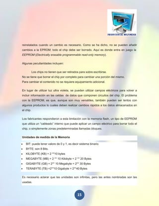 reinstalados cuando un cambio es necesario. Como se ha dicho, no se pueden añadir
cambios a la EPROM; todo el chip debe ser borrado. Aquí es donde entra en juego la
EEPROM (Electrically erasable programmable read-only memory).

Algunas peculiaridades incluyen:

           Los chips no tienen que ser retirados para sobre escribirse.
No se tiene que borrar el chip por completo para cambiar una porción del mismo.
Para cambiar el contenido no se requiere equipamiento adicional.

En lugar de utilizar luz ultra violeta, se pueden utilizar campos eléctricos para volver a
incluir información en las celdas de datos que componen circuitos del chip. El problema
con la EEPROM, es que, aunque son muy versátiles, también pueden ser lentos con
algunos productos lo cuales deben realizar cambios rápidos a los datos almacenados en
el chip.


Los fabricantes respondieron a esta limitación con la memoria flash, un tipo de EEPROM
que utiliza un “cableado” interno que puede aplicar un campo eléctrico para borrar todo el
chip, o simplemente zonas predeterminadas llamadas bloques.

Unidades de medida de la Memoria

   BIT: puede tener valore de 0 y 1, es decir sistema binario
   BYTE: son 8 Bits.
   KILOBYTE (KB) = 2 **10 bytes
   MEGABYTE (MB) = 2 ** 10 Kilobyte = 2 ** 20 Bytes
   GIGABYTE (GB) = 2** 10 Megabyte = 2** 30 Bytes
   TERABYTE (TB) =2**10 Gigabyte = 2**40 Bytes

Es necesario aclarar que las unidades son infinitas, pero las antes nombradas son las
usadas.



                                               15
 