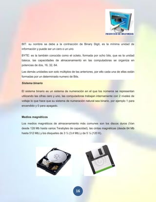 BIT: su nombre se debe a la contracción de Binary Digit, es la mínima unidad de
información y puede ser un cero o un uno

BYTE: es la también conocida como el octeto, formada por ocho bits, que es la unidad
básica, las capacidades de almacenamiento en las computadoras se organiza en
potencias de dos, 16, 32, 64.

Las demás unidades son solo múltiplos de las anteriores, por ello cada una de ellas están
formadas por un determinado numero de Bits.

Sistema binario

El sistema binario es un sistema de numeración en el que los números se representan
utilizando las cifras cero y uno, las computadoras trabajan internamente con 2 niveles de
voltaje lo que hace que su sistema de numeración natural sea binario, por ejemplo 1 para
encendido y 0 para apagado.



Medios magnéticos

Los medios magnéticos de almacenamiento más comunes son los discos duros (Van
desde 128 Mb hasta varios Terabytes de capacidad), las cintas magnéticas (desde 64 Mb
hasta 512 Mb) y los disquetes de 3 ½ (3,4 Mb) y de 5 ¼ (120 K).




                                           16
 