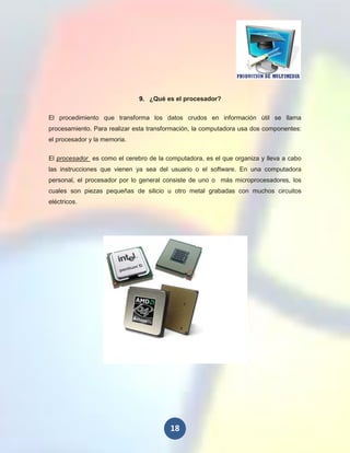 9. ¿Qué es el procesador?


El procedimiento que transforma los datos crudos en información útil se llama
procesamiento. Para realizar esta transformación, la computadora usa dos componentes:
el procesador y la memoria.

El procesador es como el cerebro de la computadora, es el que organiza y lleva a cabo
las instrucciones que vienen ya sea del usuario o el software. En una computadora
personal, el procesador por lo general consiste de uno o más microprocesadores, los
cuales son piezas pequeñas de silicio u otro metal grabadas con muchos circuitos
eléctricos.




                                        18
 