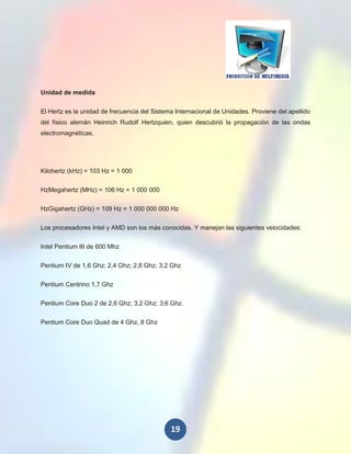 Unidad de medida


El Hertz es la unidad de frecuencia del Sistema Internacional de Unidades. Proviene del apellido
del físico alemán Heinrich Rudolf Hertzquien, quien descubrió la propagación de las ondas
electromagnéticas.




Kilohertz (kHz) = 103 Hz = 1 000

HzMegahertz (MHz) = 106 Hz = 1 000 000

HzGigahertz (GHz) = 109 Hz = 1 000 000 000 Hz

Los procesadores Intel y AMD son los más conocidas. Y manejan las siguientes velocidades:

Intel Pentium III de 600 Mhz

Pentium IV de 1,6 Ghz; 2,4 Ghz; 2,8 Ghz; 3,2 Ghz

Pentium Centrino 1,7 Ghz

Pentium Core Duo 2 de 2,6 Ghz; 3,2 Ghz; 3,6 Ghz.

Pentium Core Duo Quad de 4 Ghz, 8 Ghz




                                              19
 