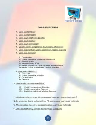 TABLA DE CONTENIDO

   1. ¿Qué es informática?
   2. ¿Qué es información?
   3. ¿Qué es un dato? Tipos de datos.
   4. ¿Qué es un sistema?
   5. ¿Qué es un computador?
   6. ¿Cuáles son los componentes de un sistema informático?
   7. ¿Qué es el Hardware y como se clasifica? Haga un esquema
   8. ¿Qué es la memoria?

       8.1 Clasificación
       8.2 Unidad de medida: múltiplos y submúltiplos
       8.3 Sistema binario
       8.4 Memoria RAM y ROM
       8.5 Medios magnéticos. Capacidades de almacenamiento
       8.6 Medios ópticos. Capacidades de almacenamiento

   9. ¿Qué es el procesador?
       9.1 Funciones
       9.2 Unidad de medida. Múltiplos.
       9.3 Características
       9.4 Ejemplos

10. ¿Qué son los dispositivos periféricos?

       10.1   Periféricos de entrada. Ejemplos
       10.2   Periféricos de salida. Ejemplos
       10.3   Periféricos de Entrada y Salida. Ejemplos.


11. ¿Cuáles son Componentes eléctricos necesarios para un sistema de cómputo?

12. De un ejemplo de una configuración de PC recomendada para trabajar multimedia

13. Mencione otros dispositivos o accesorios útiles para trabajar multimedia

14. ¿Qué es el software y cómo se clasifica? Haga un esquema




                                             2
 
