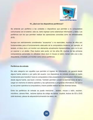10. ¿Qué son los dispositivos periféricos?


Se entiende por periférico a las unidades o dispositivos que permiten a la computadora
comunicarse con el exterior, esto es, tanto ingresar como exteriorizar información y datos. Los
periféricos son los que permiten realizar las operaciones conocidas como de entrada/salida
(E/S).


Aunque son estrictamente considerados “accesorios” o no esenciales, muchos de ellos son
fundamentales para el funcionamiento adecuado de la computadora moderna; por ejemplo, el
teclado, el disco duro y el monitor son elementos actualmente imprescindibles; pero no lo son
un scanner o un plotter. Para ilustrar este punto: en los años 80, muchas de las primeras
computadoras personales no utilizaban disco duro ni mouse (o ratón), tenían sólo una o dos
disqueteras, el teclado y el monitor como únicos periféricos.




Periféricos de entrada

De esta categoría son aquellos que permiten el ingreso de información, en general desde
alguna fuente externa o por parte del usuario. Los dispositivos de entrada proveen el medio
fundamental para transferir hacia la computadora (más propiamente al procesador) información
desde alguna fuente, sea local o remota. También permiten cumplir la esencial tarea de leer y
cargar en memoria el sistema operativo y las aplicaciones o programas informáticos, los que a
su vez ponen operativa la computadora y hacen posible realizar las más diversas tareas.


Entre los periféricos de entrada se puede mencionar:            teclado, mouse o ratón, escáner,
micrófono, cámara Web , lectores ópticos de código de barras, Joystick, lectora de CD o DVD
(sólo lectoras), placas de adquisición/conversión de datos, etc.




                                               20
 
