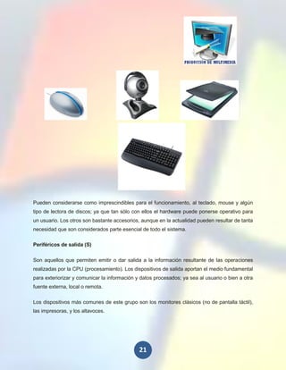 Pueden considerarse como imprescindibles para el funcionamiento, al teclado, mouse y algún
tipo de lectora de discos; ya que tan sólo con ellos el hardware puede ponerse operativo para
un usuario. Los otros son bastante accesorios, aunque en la actualidad pueden resultar de tanta
necesidad que son considerados parte esencial de todo el sistema.

Periféricos de salida (S)


Son aquellos que permiten emitir o dar salida a la información resultante de las operaciones
realizadas por la CPU (procesamiento). Los dispositivos de salida aportan el medio fundamental
para exteriorizar y comunicar la información y datos procesados; ya sea al usuario o bien a otra
fuente externa, local o remota.

Los dispositivos más comunes de este grupo son los monitores clásicos (no de pantalla táctil),
las impresoras, y los altavoces.




                                              21
 