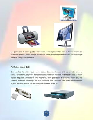 Los periféricos de salida puede considerarse como imprescindible para el funcionamiento del
sistema al monitor. Otros, aunque accesorios, son sumamente necesarios para un usuario que
opere un computador moderno.




Periféricos mixtos (E/S)

Son aquellos dispositivos que pueden operar de ambas formas: tanto de entrada como de
salida. Típicamente, se puede mencionar como periféricos mixtos o de Entrada/Salida a: discos
rígidos, disquetes, unidades de cinta magnética, lecto-grabadoras de CD/DVD, discos ZIP, etc.
También entran en este rango, con sutil diferencia, otras unidades, tales como: Memoria flash,
tarjetas de red, módems, placas de captura/salida de vídeo, etc.




                                              22
 