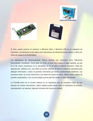 Si bien, puede ponerse al pendrive o Memoria flash o Memoria USB en la categoría de
memorias, normalmente se las utiliza como dispositivos de almacenamiento masivo; y ellos son
todos de categoría Entrada/Salida.

Los dispositivos de almacenamiento masivo también son conocidos como "Memorias
Secundarias o Auxiliares". Entre ellos, sin duda, el disco duro ocupa un lugar especial, ya que
es el de mayor importancia en la actualidad, en él se aloja el sistema operativo, todas las
aplicaciones, utilitarios, etc. que utiliza el usuario; además de tener la suficiente capacidad para
albergar información y datos en grandes volúmenes por tiempo prácticamente indefinido. Los
servidores Web, de correo electrónico y de redes con bases de datos, utilizan discos rígidos de
grandes capacidades y con una tecnología que les permite trabajar a altas velocidades.

La Pantalla táctil (no el monitor clásico) es un dispositivo que se considera mixto, ya que
además de mostrar información y datos (salida) puede actuar como un dispositivo de entrada,
reemplazando, por ejemplo, algunas funciones del mouse y/o teclado.




                                                23
 