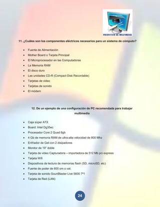 11. ¿Cuáles son los componentes eléctricos necesarios para un sistema de cómputo?


      Fuente de Alimentación
      Mother Board o Tarjeta Principal
      El Microprocesador en las Computadoras
      La Memoria RAM
      El disco duro
      Las unidades CD-R (Compact Disk Recordable)
      Tarjetas de video
      Tarjetas de sonido
      El módem




        12. De un ejemplo de una configuración de PC recomendada para trabajar
                                           multimedia


      Caja súper ATX
      Board: Intel Dg35ec
      Procesador Core 2 Quad 8gb
      4 Gb de memoria RAM de ultra-alta velocidad de 800 Mhz
      Enfriador de Gel con 2 disipadores
      Monitor de 19” doble
      Tarjeta de video Capturadora – importadora de 512 Mb pci express
      Tarjeta Wifi
      Dispositivos de lectura de memorias flash (SD, microSD, etc)
      Fuente de poder de 600 om o vat.
      Tarjeta de sonido SounBlaster Live 5600 7ª1
      Tarjeta de Red (LAN)




                                             24
 