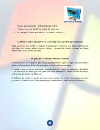 Unidad quemadora CD – DVD LightScribe de 64X
       2 Discos duros de 10K SATA, de 250 Gb /cada uno
       Mouse óptico de precisión y teclado multimedia inalámbrico




       13. Mencione otros dispositivos o accesorios útiles para trabajar multimedia

Otros elementos que facilitan el trabajo de producción multimedia son: Tabla digitalizadora,
micrófonos de buena calidad, scanner, plotters, cámaras fotográficas digitales de buena
resolución y óptica, cámara de video.



                         14. ¿Qué es el software y cómo se clasifica?

Es el conjunto de los programas de cómputo, procedimientos, reglas, códigos, documentación y
datos que forman parte de las operaciones de un sistema de computación.

El software, según el tipo de utilización a que esté destinado, puede ser aplicación o de utilidad.
El de aplicación es aquel que sirve para una tarea determinada. Existe software educativo,
empresarial, de diseño, científico, etc.

El software de utilidad es aquel que tiene como finalidad la ayuda a la creación de otros
programas, como en el caso de los lenguajes de programación o de los sistemas operativos.




                                               25
 