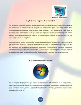 15. ¿Qué es un programa de computador?

Un programa, o también llamado programa informático, programa de computación o programa
de ordenador, es simplemente un conjunto de instrucciones para una computadora. Las
computadoras necesitan de los programas para funcionar, y un programa no hace nada a
menos que sus instrucciones sean ejecutadas por el procesador. Un programa se puede referir
tanto a un programa ejecutable como a su código fuente, el cual es transformado en un
ejecutable cuando es compilado.

Generalmente el código fuente de los programas es escrito por profesionales conocidos como
programadores. El código fuente es escrito en un lenguaje de programación que sigue uno de
los siguientes dos paradigmas: imperativo o declarativo. El código fuente puede ser convertido
en una imagen ejecutable por un compilador. Cuando se pide que el programa sea ejecutado, el
procesador ejecuta el programa instrucción por instrucción, hasta que el programa termina.




                               16. ¿Qué es un sistema operativo?




Es un conjunto de programas que realiza las operaciones más rutinarias en la computadora,
tales como comprobar el buen funcionamiento de la memoria, mantener en funcionamiento un
reloj-calendario interno, enviar y recibir información de los periféricos, controlar e informar de la
memoria disponible, etc.




                                                26
 