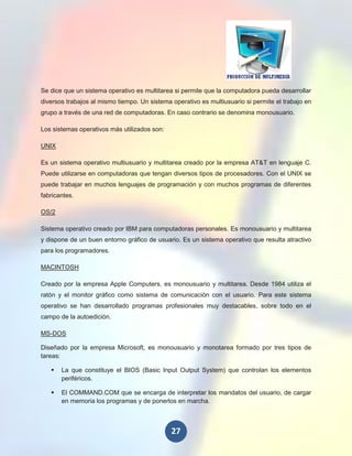 Se dice que un sistema operativo es multitarea si permite que la computadora pueda desarrollar
diversos trabajos al mismo tiempo. Un sistema operativo es multiusuario si permite el trabajo en
grupo a través de una red de computadoras. En caso contrario se denomina monousuario.

Los sistemas operativos más utilizados son:

UNIX

Es un sistema operativo multiusuario y multitarea creado por la empresa AT&T en lenguaje C.
Puede utilizarse en computadoras que tengan diversos tipos de procesadores. Con el UNIX se
puede trabajar en muchos lenguajes de programación y con muchos programas de diferentes
fabricantes.

OS/2

Sistema operativo creado por IBM para computadoras personales. Es monousuario y multitarea
y dispone de un buen entorno gráfico de usuario. Es un sistema operativo que resulta atractivo
para los programadores.

MACINTOSH

Creado por la empresa Apple Computers, es monousuario y multitarea. Desde 1984 utiliza el
ratón y el monitor gráfico como sistema de comunicación con el usuario. Para este sistema
operativo se han desarrollado programas profesionales muy destacables, sobre todo en el
campo de la autoedición.

MS-DOS

Diseñado por la empresa Microsoft, es monousuario y monotarea formado por tres tipos de
tareas:

      La que constituye el BIOS (Basic Input Output System) que controlan los elementos
       periféricos.

      El COMMAND.COM que se encarga de interpretar los mandatos del usuario, de cargar
       en memoria los programas y de ponerlos en marcha.



                                              27
 