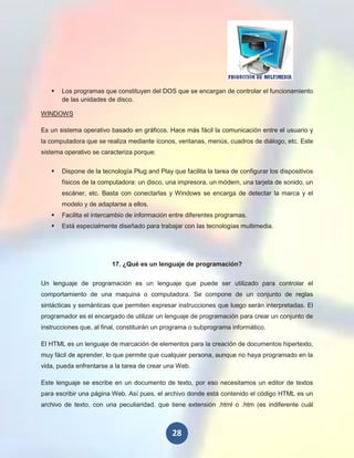    Los programas que constituyen del DOS que se encargan de controlar el funcionamiento
       de las unidades de disco.

WINDOWS

Es un sistema operativo basado en gráficos. Hace más fácil la comunicación entre el usuario y
la computadora que se realiza mediante íconos, ventanas, menús, cuadros de diálogo, etc. Este
sistema operativo se caracteriza porque:

      Dispone de la tecnología Plug and Play que facilita la tarea de configurar los dispositivos
       físicos de la computadora: un disco, una impresora, un módem, una tarjeta de sonido, un
       escáner, etc. Basta con conectarlas y Windows se encarga de detectar la marca y el
       modelo y de adaptarse a ellos.
      Facilita el intercambio de información entre diferentes programas.
      Está especialmente diseñado para trabajar con las tecnologías multimedia.




                         17. ¿Qué es un lenguaje de programación?


Un lenguaje de programación es un lenguaje que puede ser utilizado para controlar el
comportamiento de una maquina o computadora. Se compone de un conjunto de reglas
sintácticas y semánticas que permiten expresar instrucciones que luego serán interpretadas. El
programador es el encargado de utilizar un lenguaje de programación para crear un conjunto de
instrucciones que, al final, constituirán un programa o subprograma informático.

El HTML es un lenguaje de marcación de elementos para la creación de documentos hipertexto,
muy fácil de aprender, lo que permite que cualquier persona, aunque no haya programado en la
vida, pueda enfrentarse a la tarea de crear una Web.

Este lenguaje se escribe en un documento de texto, por eso necesitamos un editor de textos
para escribir una página Web. Así pues, el archivo donde está contenido el código HTML es un
archivo de texto, con una peculiaridad, que tiene extensión .html o .htm (es indiferente cuál



                                               28
 