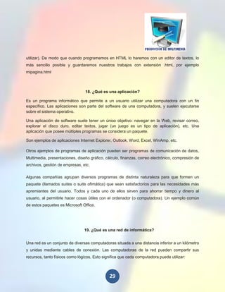 utilizar). De modo que cuando programemos en HTML lo haremos con un editor de textos, lo
más sencillo posible y guardaremos nuestros trabajos con extensión .html, por ejemplo
mipagina.html



                                 18. ¿Qué es una aplicación?

Es un programa informático que permite a un usuario utilizar una computadora con un fin
específico. Las aplicaciones son parte del software de una computadora, y suelen ejecutarse
sobre el sistema operativo.

Una aplicación de software suele tener un único objetivo: navegar en la Web, revisar correo,
explorar el disco duro, editar textos, jugar (un juego es un tipo de aplicación), etc. Una
aplicación que posee múltiples programas se considera un paquete.

Son ejemplos de aplicaciones Internet Explorer, Outlook, Word, Excel, WinAmp, etc.

Otros ejemplos de programas de aplicación pueden ser programas de comunicación de datos,
Multimedia, presentaciones, diseño gráfico, cálculo, finanzas, correo electrónico, compresión de
archivos, gestión de empresas, etc.


Algunas compañías agrupan diversos programas de distinta naturaleza para que formen un
paquete (llamados suites o suite ofimática) que sean satisfactorios para las necesidades más
apremiantes del usuario. Todos y cada uno de ellos sirven para ahorrar tiempo y dinero al
usuario, al permitirle hacer cosas útiles con el ordenador (o computadora). Un ejemplo común
de estos paquetes es Microsoft Office.




                                19. ¿Qué es una red de informática?


Una red es un conjunto de diversas computadoras situada a una distancia inferior a un kilómetro
y unidas mediante cables de conexión. Las computadoras de la red pueden compartir sus
recursos, tanto físicos como lógicos. Esto significa que cada computadora puede utilizar:



                                              29
 