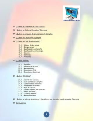 15. ¿Qué es un programa de computador?

16. ¿Qué es un Sistema Operativo? Ejemplos

17. ¿Qué es un lenguaje de programación? Ejemplos

18. ¿Qué es una Aplicación. Ejemplos

19. ¿Qué es una red de informática?

       19.1   Utilidad de las redes
       19.2   Componentes
       19.3   Clasificación por tamaño
       19.4   Clasificación por topología
       19.5   Usuarios
       19.6   Dominios
       19.7   Protocolo

20. ¿Qué es Internet?

       20.1   Servicios
       20.2   Métodos de acceso
       20.3   Navegadores
       20.4   Direcciones Web
       20.5   Direcciones de correo

21. ¿Qué es Ofimática?

       21.1   Actividades básicas:
       21.2   Suite ofimática. Ejemplos:
       21.3   Explorador de Windows:
       21.4   Procesador de textos:
       21.5   Hoja de cálculo:
       21.6   Presentaciones electrónicas:
       21.7   Bases de datos:
       21.8   Correo y agenda:
       21.9   Navegador Web:

22. ¿Qué es un sitio de alojamiento informático y qué formatos puede soportar. Ejemplos

23. Conclusiones




                                             3
 