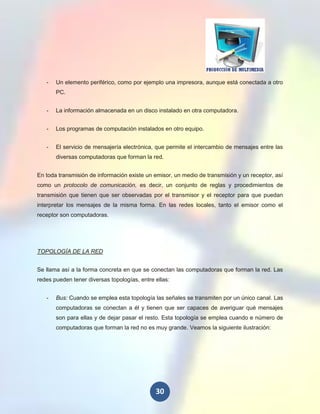 -   Un elemento periférico, como por ejemplo una impresora, aunque está conectada a otro
       PC.


   -   La información almacenada en un disco instalado en otra computadora.


   -   Los programas de computación instalados en otro equipo.


   -   El servicio de mensajería electrónica, que permite el intercambio de mensajes entre las
       diversas computadoras que forman la red.


En toda transmisión de información existe un emisor, un medio de transmisión y un receptor, así
como un protocolo de comunicación, es decir, un conjunto de reglas y procedimientos de
transmisión que tienen que ser observadas por el transmisor y el receptor para que puedan
interpretar los mensajes de la misma forma. En las redes locales, tanto el emisor como el
receptor son computadoras.




TOPOLOGÍA DE LA RED


Se llama así a la forma concreta en que se conectan las computadoras que forman la red. Las
redes pueden tener diversas topologías, entre ellas:


   -   Bus: Cuando se emplea esta topología las señales se transmiten por un único canal. Las
       computadoras se conectan a él y tienen que ser capaces de averiguar qué mensajes
       son para ellas y de dejar pasar el resto. Esta topología se emplea cuando e número de
       computadoras que forman la red no es muy grande. Veamos la siguiente ilustración:




                                              30
 