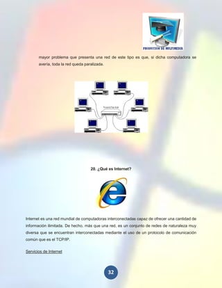 mayor problema que presenta una red de este tipo es que, si dicha computadora se
       avería, toda la red queda paralizada.




                                    20. ¿Qué es Internet?




Internet es una red mundial de computadoras interconectadas capaz de ofrecer una cantidad de
información ilimitada. De hecho, más que una red, es un conjunto de redes de naturaleza muy
diversa que se encuentran interconectadas mediante el uso de un protocolo de comunicación
común que es el TCP/IP.

Servicios de Internet




                                               32
 