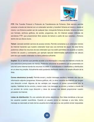 FTP: File Transfer Protocol o Protocolo de Transferencia de Ficheros. Este servicio permite
conectar a través de Internet con un ordenador servidor y transferir ficheros al mismo o desde el
mismo. Los ficheros pueden ser de cualquier tipo, incluyendo ficheros de texto, ficheros de texto
con formato, archivos gráficos, de sonido, programas, etc. En Internet existen millones de
servidores FTP, que proporcionan libre acceso de lectura a parte de sus carpetas y ficheros
dentro de sus discos duros.

Telnet: Llamado también servicio de acceso remoto. Permite conectarse a un ordenador remoto
de Internet haciendo que nuestro ordenador local sea una terminal de aquel. De esta forma
podremos utilizar los recursos de ese ordenador que nos estén permitidos de acuerdo a nuestro
nombre de usuario y contraseña, por ejemplo ejecutar determinadas aplicaciones de cálculo
para las que nuestro ordenador no tiene potencia suficiente.

Gopher: Es un servicio que permite acceder a la información o recursos de Internet a través de
una estructura jerarquizada de menús. Pretendía solucionar el problema que se presentaba en
una red como Internet donde los recursos no están ni centralizados ni clasificados y distribuidos
en un área muy amplia. Actualmente está quedando desfasado debido a la amplia difusión de la
Web.

Correo electrónico (e-mail): Permite enviar y recibir mensajes escritos y también otro tipo de
información adjunta (programas, ficheros gráficos, etc.) a otros usuarios de Internet que tengan
una dirección e-mail. Algunas de las ventajas con respecto al correo convencional son la
rapidez, fiabilidad de los envíos y menor coste. Los mensajes se envían y reciben a través de
un servidor de correo cuya dirección y clave de acceso nos deberá proporcionar nuestro
proveedor de Internet.

Listas de distribución: Es una variante del correo electrónico. Son listas temáticas a las que
los usuarios pueden suscribirse. Cuando un usuario envía un mensaje a una lista, dicho
mensaje es reenviado al resto de los usuarios de la lista que a su vez podrán enviar respuestas




                                              33
 