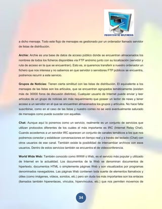 a dicho mensaje. Todo este flujo de mensajes es gestionado por un ordenador llamado servidor
de listas de distribución.

Archie: Archie es una base de datos de acceso público donde se encuentran almacenados los
nombres de todos los ficheros disponibles vía FTP anónimo junto con su localización (servidor y
ruta de acceso en la que se encuentran). Esto es, si queremos transferir a nuestro ordenador un
fichero que nos interesa y no sabemos en que servidor o servidores FTP públicos se encuentra,
podremos recurrir a este servicio.

Grupos de Noticias: Tienen cierta similitud con las listas de distribución. El equivalente a los
mensajes de las listas son los artículos, que se encuentran agrupados temáticamente (existen
más de 30000 foros de discusión distintos). Cualquier usuario de Internet puede enviar y leer
artículos de un grupo de noticias sin más requerimiento que poseer un lector de news y tener
acceso a un servidor en el que se encuentren almacenados los grupos y artículos. No hace falta
suscribirse, como en el caso de las listas y nuestro correo no se verá eventualmente saturado
de mensajes como puede suceder con aquellas.

Chat: Aunque aquí lo ponemos como un servicio, realmente es un conjunto de servicios que
utilizan protocolos diferentes de los cuales el más importante es IRC (Internet Relay Chat).
Cuando accedemos a un servidor IRC aparecen un conjunto de canales temáticos a los que nos
podremos conectar y establecer conversaciones en tiempo real y a través del teclado (Chat) con
otros usuarios de ese canal. También existe la posibilidad de intercambiar archivos con esos
usuarios. Dentro de estos servicios también se encuentra el de videoconferencia.

World Wide Web: También conocido como WWW o Web, es el servicio más popular y utilizado
de Internet en la actualidad. Los documentos de la Web se denominan documentos de
hipertexto, documentos HTML o simplemente páginas Web y son visualizados por programas
denominados navegadores. Las páginas Web contienen toda suerte de elementos llamativos y
útiles (como imágenes, vídeos, sonidos, etc.) pero sin duda los más importantes son los enlaces
(llamados también hiperenlaces, vínculos, hipervínculos, etc.) que nos permiten movernos de




                                              34
 