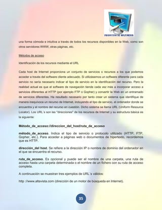 una forma cómoda e intuitiva a través de todos los recursos disponibles en la Web, como son
otros servidores WWW, otras páginas, etc.


Métodos de acceso

Identificación de los recursos mediante el URL


Cada host de Internet proporciona un conjunto de servicios o recursos a los que podemos
acceder a través del software cliente adecuado. Si utilizásemos un software diferente para cada
servicio no sería necesario indicar el tipo de servicio en la identificación del recurso. Pero la
realidad actual es que el software de navegación tiende cada vez más a incorporar acceso a
servicios diferentes al HTTP (por ejemplo FTP o Gopher) y convertir la Web en un entramado
de servicios diferentes. Ha resultado necesario por tanto crear un sistema que identifique de
manera inequívoca un recurso de Internet, incluyendo el tipo de servicio, el ordenador donde se
encuentra y el nombre del recurso en cuestión. Dicho sistema se llama URL (Uniform Resource
Locator). Los URL´s son las "direcciones" de los recursos de Internet y su estructura básica es
la siguiente:


Método_de_acceso://direccion_del_host/ruta_de_acceso

método_de_acceso. Indica el tipo de servicio o protocolo utilizado (HTTP, FTP,
Gopher, etc.). Para acceder a páginas web o documentos de hipertexto, recordemos
que es HTTP.

dirección_del host. Se refiere a la dirección IP o nombre de dominio del ordenador en
el que se encuentra el recurso.

ruta_de_acceso. Es opcional y puede ser el nombre de una carpeta, una ruta de
acceso hasta una carpeta determinada o el nombre de un fichero con su ruta de acceso
completa.

A continuación se muestran tres ejemplos de URL´s válidos:

http ://www.altavista.com (dirección de un motor de búsqueda en Internet).




                                                 35
 