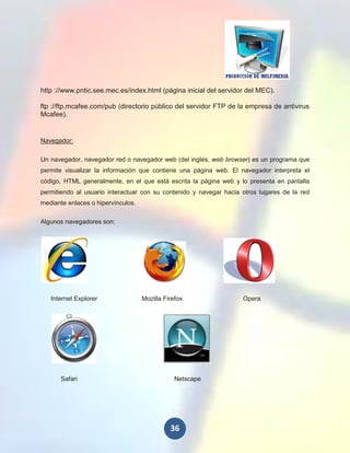 http ://www.pntic.see.mec.es/index.html (página inicial del servidor del MEC).

ftp ://ftp.mcafee.com/pub (directorio público del servidor FTP de la empresa de antivirus
Mcafee).


Navegador:

Un navegador, navegador red o navegador web (del inglés, web browser) es un programa que
permite visualizar la información que contiene una página web. El navegador interpreta el
código, HTML generalmente, en el que está escrita la página web y lo presenta en pantalla
permitiendo al usuario interactuar con su contenido y navegar hacia otros lugares de la red
mediante enlaces o hipervínculos.

Algunos navegadores son:




   Internet Explorer                Mozilla Firefox                 Opera




       Safari                                   Netscape




                                              36
 