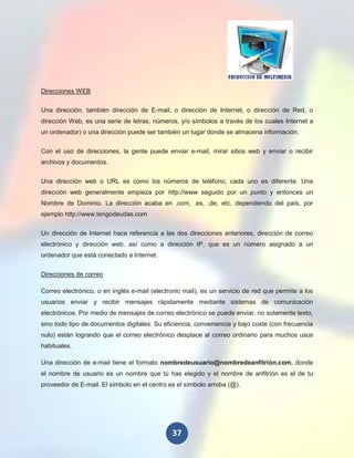 Direcciones WEB

Una dirección, también dirección de E-mail, o dirección de Internet, o dirección de Red, o
dirección Web, es una serie de letras, números, y/o símbolos a través de los cuales Internet a
un ordenador) o una dirección puede ser también un lugar donde se almacena información.


Con el uso de direcciones, la gente puede enviar e-mail, mirar sitios web y enviar o recibir
archivos y documentos.


Una dirección web o URL es como los números de teléfono, cada uno es diferente. Una
dirección web generalmente empieza por http://www seguido por un punto y entonces un
Nombre de Dominio. La dirección acaba en .com, .es, .de, etc. dependiendo del país, por
ejemplo http://www.tengodeudas.com


Un dirección de Internet hace referencia a las dos direcciones anteriores, dirección de correo
electrónico y dirección web, así como a dirección IP, que es un número asignado a un
ordenador que está conectado a Internet.


Direcciones de correo

Correo electrónico, o en inglés e-mail (electronic mail), es un servicio de red que permite a los
usuarios enviar y recibir mensajes rápidamente mediante sistemas de comunicación
electrónicos. Por medio de mensajes de correo electrónico se puede enviar, no solamente texto,
sino todo tipo de documentos digitales. Su eficiencia, conveniencia y bajo coste (con frecuencia
nulo) están logrando que el correo electrónico desplace al correo ordinario para muchos usos
habituales.

Una dirección de e-mail tiene el formato nombredeusuario@nombredeanfitrión.com, donde
el nombre de usuario es un nombre que tú has elegido y el nombre de anfitrión es el de tu
proveedor de E-mail. El símbolo en el centro es el símbolo arroba (@).




                                              37
 