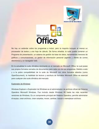 No hay un estándar sobre los programas a incluir, pero la mayoría incluyen al menos un
procesador de textos y una hoja de cálculo. De forma añadida, la suite puede contener un
Programa de presentación, un sistema de gestión de base de datos, herramientas menores de
gráficos y comunicaciones, un gestor de información personal (agenda y cliente de correo
electrónico) y un navegador web.

En la actualidad la suite ofimática dominante en el mercado es Microsoft Office, la cual posee
sus propios formatos cerrados de documentos para cada uno de sus programas. Debido a esto
y a la pobre compatibilidad de la suite de Microsoft con otros formatos abiertos (como
OpenDocument), la habilidad de lectura y escritura de formatos Microsoft Office es esencial
para cualquier otra suite ofimática del mercado

Explorador de Windows

Windows Explorer o Explorador de Windows es el administrador de archivos oficial del Sistema
Operativo Microsoft Windows. Fue incluido desde Windows 95 hasta las más recientes
versiones de Windows. Es un componente principal del Sistema Operativo, permite administrar
el equipo, crear archivos, crear carpetas, mover, cambiar, buscar o reemplazar archivos.




                                              39
 