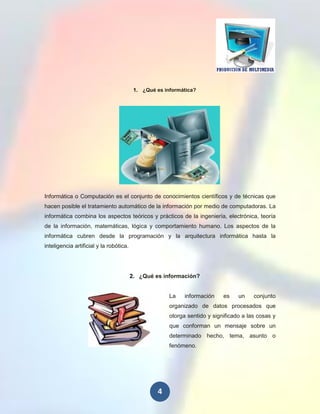 1. ¿Qué es informática?




Informática o Computación es el conjunto de conocimientos científicos y de técnicas que
hacen posible el tratamiento automático de la información por medio de computadoras. La
informática combina los aspectos teóricos y prácticos de la ingeniería, electrónica, teoría
de la información, matemáticas, lógica y comportamiento humano. Los aspectos de la
informática cubren desde la programación y la arquitectura informática hasta la
inteligencia artificial y la robótica.




                                         2. ¿Qué es información?


                                                       La    información    es    un    conjunto
                                                       organizado de datos procesados que
                                                       otorga sentido y significado a las cosas y
                                                       que conforman un mensaje sobre un
                                                       determinado hecho, tema, asunto o
                                                       fenómeno.




                                                   4
 