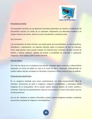 Procesador de textos


Un procesador de textos es una aplicación informática destinada a la creación o modificación de
documentos escritos por medio de un ordenador. Representa una alternativa moderna a la
antigua máquina de escribir, ahora es mucho más potente y versátil que ésta.


Sus Funciones

Los procesadores de textos brindan una amplia gama de funcionalidades, ya sea tipográficas,
idiomáticas u organizativas, con algunas variantes según el programa de que se disponga.
Como regla general, todos pueden trabajar con distintos tipos y tamaños de letra, formato de
párrafo y efectos artísticos; además de brindar la posibilidad de intercalar o superponer
imágenes u otros objetos gráficos dentro del texto.

Hoja de cálculo


Una hoja de cálculo es un programa que permite manipular datos numéricos y alfanuméricos
dispuestos en forma de tablas (la cual es la unión de filas y columnas). Habitualmente es
posible realizar cálculos complejos con fórmulas y funciones y dibujar distintos tipos de gráficas

Presentaciones electrónicas

Es un programa diseñado para hacer presentaciones con texto esquematizado, fácil de
entender, animaciones de texto e imágenes, imágenes prediseñadas o importadas desde
imágenes de la computadora. Se le pueden aplicar distintos diseños de fuente, plantilla y
animación. Este tipo de presentaciones suele ser muy llamativo y mucho más práctico que los
de Microsoft Word.


Hoy en día, mediante un sistema informático, pueden crearse imágenes sencillas o diseñarse
secuencias completas de imágenes cinematográficas.




                                               40
 