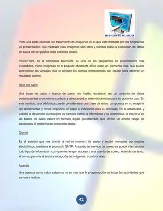 Pero una parte especial del tratamiento de imágenes es la que está formada por los programas
de presentación, que mezclan esas imágenes con texto y sonidos para la exposición de datos
en salas con un público más o menos amplio.


PowerPoint, de la compañía Microsoft, es uno de los programas de presentación más
extendidos. Viene integrado en el paquete Microsoft Office como un elemento más, que puede
aprovechar las ventajas que le ofrecen los demás componentes del equipo para obtener un
resultado óptimo.

Base de datos

Una base de datos o banco de datos (en inglés: database) es un conjunto de datos
pertenecientes a un mismo contexto y almacenados sistemáticamente para su posterior uso. En
este sentido, una biblioteca puede considerarse una base de datos compuesta en su mayoría
por documentos y textos impresos en papel e indexados para su consulta. En la actualidad, y
debido al desarrollo tecnológico de campos como la informática y la electrónica, la mayoría de
las bases de datos están en formato digital (electrónico), que ofrece un amplio rango de
soluciones al problema de almacenar datos.

Correo

Es el servicio que nos brinda la red (o internet) de enviar y recibir mensajes por medios
electrónicos, mediante el protocolo SMTP. A través del servicio de correo se puede intercambiar
todo tipo de información con quienes tengan acceso a una cuenta de correo. Además de texto,
el correo permite el envío y recepción de imágenes, sonido y video.


Agenda

Una agenda como todos sabemos no es mas que la programación de todas las actividades que
vamos a realizar.




                                              41
 