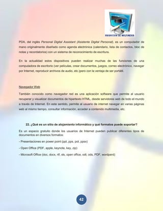 PDA, del inglés Personal Digital Assistant (Asistente Digital Personal), es un computador de
mano originalmente diseñado como agenda electrónica (calendario, lista de contactos, bloc de
notas y recordatorios) con un sistema de reconocimiento de escritura.


En la actualidad estos dispositivos pueden realizar muchas de las funciones de una
computadora de escritorio (ver películas, crear documentos, juegos, correo electrónico, navegar
por Internet, reproducir archivos de audio, etc.)pero con la ventaja de ser portátil.




Navegador Web

También conocido como navegador red es una aplicación software que permite al usuario
recuperar y visualizar documentos de hipertexto HTML, desde servidores web de todo el mundo
a través de Internet. En este sentido, permite al usuario de internet navegar en varias páginas
web al mismo tiempo, consultar información, acceder a contenido multimedia, etc.




     22. ¿Qué es un sitio de alojamiento informático y qué formatos puede soportar?

Es un espacio gratuito donde los usuarios de Internet pueden publicar diferentes tipos de
documentos en diversos formatos:

- Presentaciones en power point (ppt, pps, pot, ppsx)

- Open Office (PDF, apple, keynote, key, zip)

- Microsoft Office (doc, docx, rtf, xls, open office, odt, ods, PDF, wordperd)




                                                 42
 