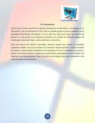 23. Conclusiones

Hoy en día es común escuchar los términos Sociedad de la Información y Tecnologías de la
información y las Comunicaciones (TIC’s). Esto es posible gracias al avance acelerado de las
principales herramientas informáticas y al uso cada vez mayor que hacen los usuarios de
Internet. Lo cual permite a las personas conectarse con usuarios de diferentes lugares del
mundo para intercambiar ideas, valores, opiniones y costumbres.

Cada vez avanza más rápido la tecnología, aparecen equipos que superan en velocidad,
capacidad y diseño a los que ya existen en el mercado. Ninguna persona y ninguna empresa
son ajenas a estos cambios acelerados de la tecnología, de ahí la importancia de conocer y
aplicar en el entorno laboral y cotidiano los conocimientos relacionados con la informática, los
sistemas y las comunicaciones. Pues el uso de las tecnologías hace más competentes a las
organizaciones y a los individuos.




                                              43
 