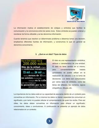 La información implica el establecimiento de códigos y símbolos que facilitan la
comunicación y la convivencia entre los seres vivos. Estos símbolos se pueden ordenar y
reordenar de forma utilizable y se les denomina información.

Cuando tenemos que resolver un determinado problema o debemos tomar una decisión,
empleamos diferentes fuentes de información, y construimos lo que en general se
denomina conocimiento.




                           3. ¿Qué es un dato? Tipos de datos


                                                El dato es una representación simbólica,
                                                atributo o característica de una entidad.
                                                El dato no tiene sentido en sí mismo,
                                                pero       convenientemente       tratado
                                                (procesado) se puede utilizar en la
                                                realización de cálculos o en la toma de
                                                decisiones. Los datos son comunicados
                                                por varios tipos de símbolos, como las
                                                letras del alfabeto, los números, signos
                                                ortográficos, dibujos, etc.


La importancia de los datos está en su capacidad de asociarse dentro de un contexto para
convertirse en información. Por si mismos los datos no tienen capacidad de comunicar un
significado y por tanto no pueden afectar el comportamiento de quien los recibe. Para ser
útiles, los datos deben convertirse en información para ofrecer un significado,
conocimiento, ideas o conclusiones. A continuación se presenta un ejemplo de datos
relacionados en un contexto:




                                            5
 