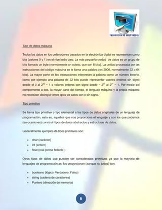 Tipo de datos máquina

Todos los datos en los ordenadores basados en la electrónica digital se representan como
bits (valores 0 y 1) en el nivel más bajo. La más pequeña unidad de datos es un grupo de
bits llamado un byte (normalmente un octeto, que son 8 bits). La unidad procesada por las
instrucciones del código máquina se le llama una palabra (en 2006, normalmente 32 o 64
bits). La mayor parte de las instrucciones interpretan la palabra como un número binario,
como por ejemplo una palabra de 32 bits puede representar valores enteros sin signo
desde el 0 al 232 − 1 o valores enteros con signo desde − 231 al 231 − 1. Por medio del
complemento a dos, la mayor parte del tiempo, el lenguaje máquina y la propia máquina
no necesitan distinguir entre tipos de datos con o sin signo.

Tipo primitivo


Se llama tipo primitivo o tipo elemental a los tipos de datos originales de un lenguaje de
programación, esto es, aquellos que nos proporciona el lenguaje y con los que podemos
(en ocasiones) construir tipos de datos abstractos y estructuras de datos.

Generalmente ejemplos de tipos primitivos son:

       char (carácter)
       int (entero)
       float (real (coma flotante))


Otros tipos de datos que pueden ser considerados primitivos ya que la mayoría de
lenguajes de programación así los proporcionan (aunque no todos) son:


       booleano (lógico: Verdadero, Falso)
       string (cadena de caracteres)
       Puntero (dirección de memoria)




                                             6
 