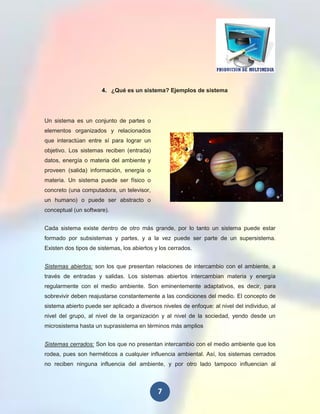 4. ¿Qué es un sistema? Ejemplos de sistema




Un sistema es un conjunto de partes o
elementos organizados y relacionados
que interactúan entre sí para lograr un
objetivo. Los sistemas reciben (entrada)
datos, energía o materia del ambiente y
proveen (salida) información, energía o
materia. Un sistema puede ser físico o
concreto (una computadora, un televisor,
un humano) o puede ser abstracto o
conceptual (un software).


Cada sistema existe dentro de otro más grande, por lo tanto un sistema puede estar
formado por subsistemas y partes, y a la vez puede ser parte de un supersistema.
Existen dos tipos de sistemas, los abiertos y los cerrados.


Sistemas abiertos: son los que presentan relaciones de intercambio con el ambiente, a
través de entradas y salidas. Los sistemas abiertos intercambian materia y energía
regularmente con el medio ambiente. Son eminentemente adaptativos, es decir, para
sobrevivir deben reajustarse constantemente a las condiciones del medio. El concepto de
sistema abierto puede ser aplicado a diversos niveles de enfoque: al nivel del individuo, al
nivel del grupo, al nivel de la organización y al nivel de la sociedad, yendo desde un
microsistema hasta un suprasistema en términos más amplios


Sistemas cerrados: Son los que no presentan intercambio con el medio ambiente que los
rodea, pues son herméticos a cualquier influencia ambiental. Así, los sistemas cerrados
no reciben ninguna influencia del ambiente, y por otro lado tampoco influencian al



                                             7
 