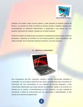 ambiente. No reciben ningún recurso externo y nada producen la acepción exacta del
término. Los autores han dado el nombre de sistema cerrado a aquellos sistemas cuyo
comportamiento es totalmente determinístico y programado y que operan con muy
pequeño intercambio de materia y energía con el medio ambiente.


El término también es utilizado para los sistemas completamente estructurados, donde los
elementos y relaciones se combinan de una manera peculiar y rígida produciendo una
salida invariable. Son los llamados sistemas mecánicos, como las máquinas.




                              5. ¿Qué es un computador?




Una computadora (del latín computare -calcular-), también denominada ordenador o
computador, es una máquina electrónica que recibe y procesa datos para convertirlos en
información útil. Una computadora es una colección de circuitos integrados y otros
componentes relacionados que puede ejecutar con exactitud, rapidez, y de acuerdo a lo
indicado por un usuario o automáticamente por otro programa, una gran variedad de
secuencias o rutinas de instrucciones que son organizadas y sistematizadas. A este
proceso se le denomina programación.



                                           8
 