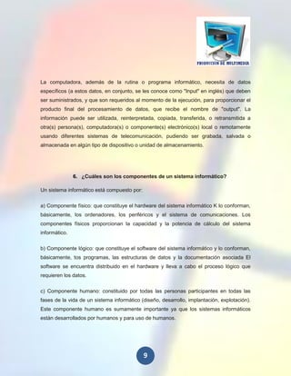 La computadora, además de la rutina o programa informático, necesita de datos
específicos (a estos datos, en conjunto, se les conoce como "Input" en inglés) que deben
ser suministrados, y que son requeridos al momento de la ejecución, para proporcionar el
producto final del procesamiento de datos, que recibe el nombre de "output". La
información puede ser utilizada, reinterpretada, copiada, transferida, o retransmitida a
otra(s) persona(s), computadora(s) o componente(s) electrónico(s) local o remotamente
usando diferentes sistemas de telecomunicación, pudiendo ser grabada, salvada o
almacenada en algún tipo de dispositivo o unidad de almacenamiento.




               6. ¿Cuáles son los componentes de un sistema informático?

Un sistema informático está compuesto por:

a) Componente físico: que constituye el hardware del sistema informático K lo conforman,
básicamente, los ordenadores, los periféricos y el sistema de comunicaciones. Los
componentes físicos proporcionan la capacidad y la potencia de cálculo del sistema
informático.


b) Componente lógico: que constituye el software del sistema informático y lo conforman,
básicamente, tos programas, las estructuras de datos y la documentación asociada El
software se encuentra distribuido en el hardware y lleva a cabo el proceso lógico que
requieren los datos.


c) Componente humano: constituido por todas las personas participantes en todas las
fases de la vida de un sistema informático (diseño, desarrollo, implantación, explotación).
Este componente humano es sumamente importante ya que los sistemas informáticos
están desarrollados por humanos y para uso de humanos.




                                             9
 