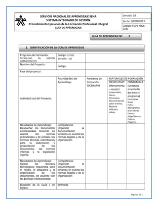 SERVICIO NACIONAL DE APRENDIZAJE SENA
SISTEMA INTEGRADO DE GESTIÓN
Procedimiento Ejecución de la Formación Profesional Integral
GUÍA DE APRENDIZAJE
Versión: 02
Fecha: 30/09/2013
Código: F004-P006-
GFPI
Página 1 de 11
Programa de Formación:
TECNOLOGO EN GESTIÓN
ADMINISTRATIVA
Código: 122115
Versión: 100
Nombre del Proyecto:
Código:
Fase del proyecto:
Actividad (es) del Proyecto:
Actividad (es) de
Aprendizaje:
Ambiente de
formación
ESCENARIO
MATERIALES DE FORMACIÓN
DEVOLUTIVO
(Herramienta
- equipo)
Computador,
Libros,
Fotocopias,
Documentación
sobre el tema,
Material
didáctico,
videos
CONSUMIBLE
(unidades
empleadas
durante el
programa)
Fotocopias
Guías
Fichas
Bibliográficas
Marcadores
Esferos
Hojas Blancas
Colores
Papelería
Resultados de Aprendizaje:
Despachar los documentos
empresariales teniendo en
cuenta las normas
gramaticales y de sintaxis, las
normas técnicas colombianas
para la elaboración y
presentación de los
documentos, las normas
internas y la legislación
vigente.
Competencia:
Organizar la
documentación
teniendo en cuenta las
normas legales y de la
organización
Resultados de Aprendizaje:
Operar los recursos
tecnológicos requeridos para
el recibo, el despacho y la
organización de los
documentos, de acuerdo con
las políticas institucionales.
Competencia:
Organizar la
documentación
teniendo en cuenta las
normas legales y de la
organización
Duración de la Guía ( en
horas):
50 Horas
GUÍA DE APRENDIZAJE Nº 2
1. IDENTIFICACIÓN DE LA GUÍA DE APRENDIZAJE
 