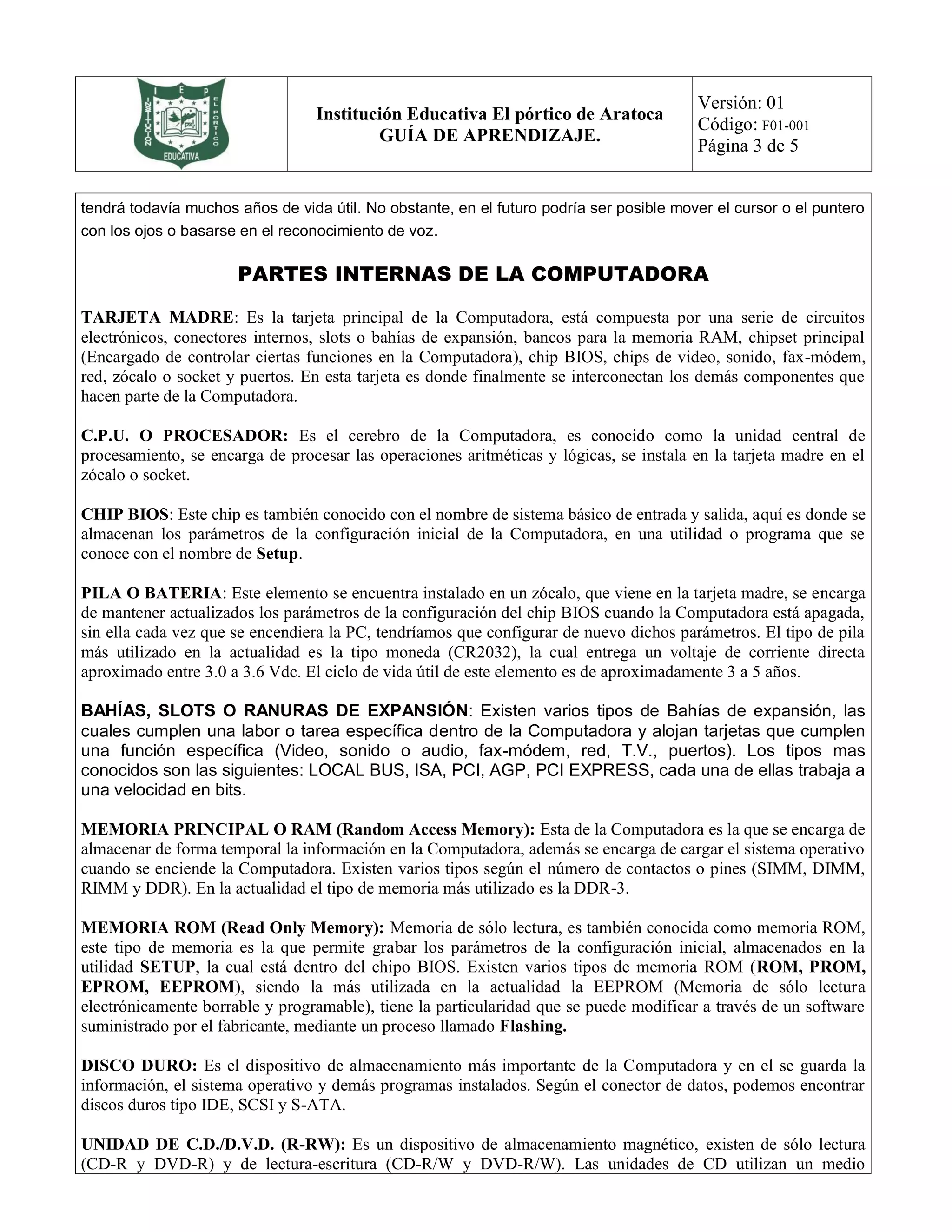 Institución Educativa El pórtico de Aratoca
GUÍA DE APRENDIZAJE.
Versión: 01
Código: F01-001
Página 3 de 5
tendrá todavía muchos años de vida útil. No obstante, en el futuro podría ser posible mover el cursor o el puntero
con los ojos o basarse en el reconocimiento de voz.
PARTES INTERNAS DE LA COMPUTADORA
TARJETA MADRE: Es la tarjeta principal de la Computadora, está compuesta por una serie de circuitos
electrónicos, conectores internos, slots o bahías de expansión, bancos para la memoria RAM, chipset principal
(Encargado de controlar ciertas funciones en la Computadora), chip BIOS, chips de video, sonido, fax-módem,
red, zócalo o socket y puertos. En esta tarjeta es donde finalmente se interconectan los demás componentes que
hacen parte de la Computadora.
C.P.U. O PROCESADOR: Es el cerebro de la Computadora, es conocido como la unidad central de
procesamiento, se encarga de procesar las operaciones aritméticas y lógicas, se instala en la tarjeta madre en el
zócalo o socket.
CHIP BIOS: Este chip es también conocido con el nombre de sistema básico de entrada y salida, aquí es donde se
almacenan los parámetros de la configuración inicial de la Computadora, en una utilidad o programa que se
conoce con el nombre de Setup.
PILA O BATERIA: Este elemento se encuentra instalado en un zócalo, que viene en la tarjeta madre, se encarga
de mantener actualizados los parámetros de la configuración del chip BIOS cuando la Computadora está apagada,
sin ella cada vez que se encendiera la PC, tendríamos que configurar de nuevo dichos parámetros. El tipo de pila
más utilizado en la actualidad es la tipo moneda (CR2032), la cual entrega un voltaje de corriente directa
aproximado entre 3.0 a 3.6 Vdc. El ciclo de vida útil de este elemento es de aproximadamente 3 a 5 años.
BAHÍAS, SLOTS O RANURAS DE EXPANSIÓN: Existen varios tipos de Bahías de expansión, las
cuales cumplen una labor o tarea específica dentro de la Computadora y alojan tarjetas que cumplen
una función específica (Video, sonido o audio, fax-módem, red, T.V., puertos). Los tipos mas
conocidos son las siguientes: LOCAL BUS, ISA, PCI, AGP, PCI EXPRESS, cada una de ellas trabaja a
una velocidad en bits.
MEMORIA PRINCIPAL O RAM (Random Access Memory): Esta de la Computadora es la que se encarga de
almacenar de forma temporal la información en la Computadora, además se encarga de cargar el sistema operativo
cuando se enciende la Computadora. Existen varios tipos según el número de contactos o pines (SIMM, DIMM,
RIMM y DDR). En la actualidad el tipo de memoria más utilizado es la DDR-3.
MEMORIA ROM (Read Only Memory): Memoria de sólo lectura, es también conocida como memoria ROM,
este tipo de memoria es la que permite grabar los parámetros de la configuración inicial, almacenados en la
utilidad SETUP, la cual está dentro del chipo BIOS. Existen varios tipos de memoria ROM (ROM, PROM,
EPROM, EEPROM), siendo la más utilizada en la actualidad la EEPROM (Memoria de sólo lectura
electrónicamente borrable y programable), tiene la particularidad que se puede modificar a través de un software
suministrado por el fabricante, mediante un proceso llamado Flashing.
DISCO DURO: Es el dispositivo de almacenamiento más importante de la Computadora y en el se guarda la
información, el sistema operativo y demás programas instalados. Según el conector de datos, podemos encontrar
discos duros tipo IDE, SCSI y S-ATA.
UNIDAD DE C.D./D.V.D. (R-RW): Es un dispositivo de almacenamiento magnético, existen de sólo lectura
(CD-R y DVD-R) y de lectura-escritura (CD-R/W y DVD-R/W). Las unidades de CD utilizan un medio
 