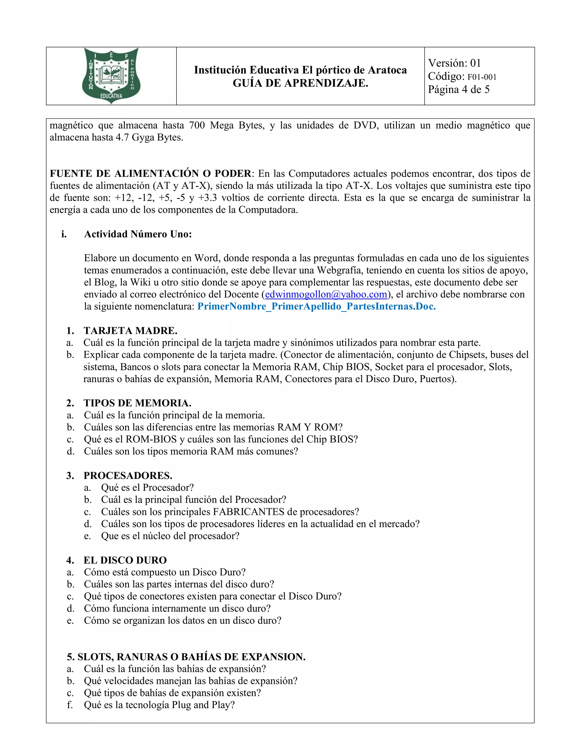 Institución Educativa El pórtico de Aratoca
GUÍA DE APRENDIZAJE.
Versión: 01
Código: F01-001
Página 4 de 5
magnético que almacena hasta 700 Mega Bytes, y las unidades de DVD, utilizan un medio magnético que
almacena hasta 4.7 Gyga Bytes.
FUENTE DE ALIMENTACIÓN O PODER: En las Computadores actuales podemos encontrar, dos tipos de
fuentes de alimentación (AT y AT-X), siendo la más utilizada la tipo AT-X. Los voltajes que suministra este tipo
de fuente son: +12, -12, +5, -5 y +3.3 voltios de corriente directa. Esta es la que se encarga de suministrar la
energía a cada uno de los componentes de la Computadora.
i. Actividad Número Uno:
Elabore un documento en Word, donde responda a las preguntas formuladas en cada uno de los siguientes
temas enumerados a continuación, este debe llevar una Webgrafía, teniendo en cuenta los sitios de apoyo,
el Blog, la Wiki u otro sitio donde se apoye para complementar las respuestas, este documento debe ser
enviado al correo electrónico del Docente (edwinmogollon@yahoo.com), el archivo debe nombrarse con
la siguiente nomenclatura: PrimerNombre_PrimerApellido_PartesInternas.Doc.
1. TARJETA MADRE.
a. Cuál es la función principal de la tarjeta madre y sinónimos utilizados para nombrar esta parte.
b. Explicar cada componente de la tarjeta madre. (Conector de alimentación, conjunto de Chipsets, buses del
sistema, Bancos o slots para conectar la Memoria RAM, Chip BIOS, Socket para el procesador, Slots,
ranuras o bahías de expansión, Memoria RAM, Conectores para el Disco Duro, Puertos).
2. TIPOS DE MEMORIA.
a. Cuál es la función principal de la memoria.
b. Cuáles son las diferencias entre las memorias RAM Y ROM?
c. Qué es el ROM-BIOS y cuáles son las funciones del Chip BIOS?
d. Cuáles son los tipos memoria RAM más comunes?
3. PROCESADORES.
a. Qué es el Procesador?
b. Cuál es la principal función del Procesador?
c. Cuáles son los principales FABRICANTES de procesadores?
d. Cuáles son los tipos de procesadores líderes en la actualidad en el mercado?
e. Que es el núcleo del procesador?
4. EL DISCO DURO
a. Cómo está compuesto un Disco Duro?
b. Cuáles son las partes internas del disco duro?
c. Qué tipos de conectores existen para conectar el Disco Duro?
d. Cómo funciona internamente un disco duro?
e. Cómo se organizan los datos en un disco duro?
5. SLOTS, RANURAS O BAHÍAS DE EXPANSION.
a. Cuál es la función las bahías de expansión?
b. Qué velocidades manejan las bahías de expansión?
c. Qué tipos de bahías de expansión existen?
f. Qué es la tecnología Plug and Play?
 