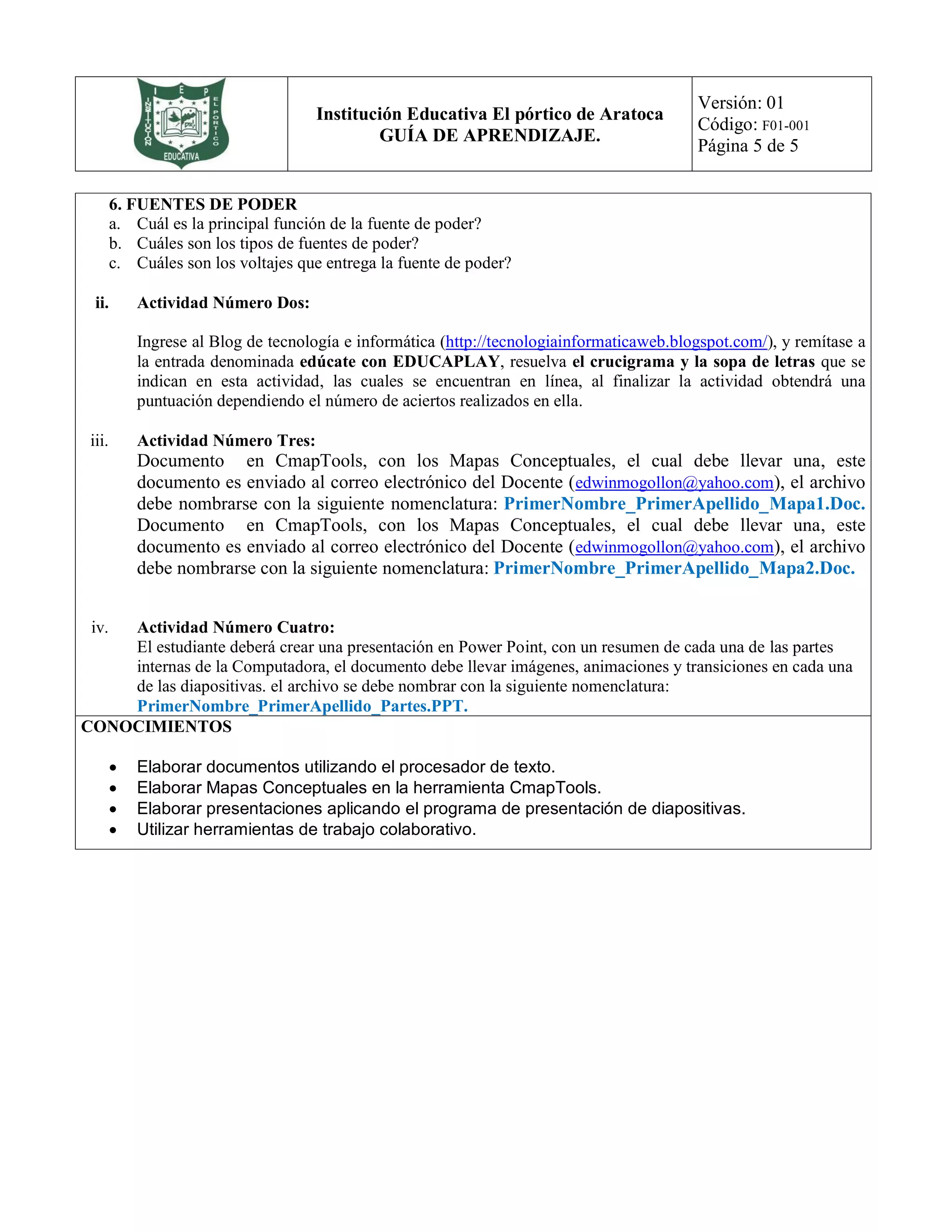 Institución Educativa El pórtico de Aratoca
GUÍA DE APRENDIZAJE.
Versión: 01
Código: F01-001
Página 5 de 5
6. FUENTES DE PODER
a. Cuál es la principal función de la fuente de poder?
b. Cuáles son los tipos de fuentes de poder?
c. Cuáles son los voltajes que entrega la fuente de poder?
ii. Actividad Número Dos:
Ingrese al Blog de tecnología e informática (http://tecnologiainformaticaweb.blogspot.com/), y remítase a
la entrada denominada edúcate con EDUCAPLAY, resuelva el crucigrama y la sopa de letras que se
indican en esta actividad, las cuales se encuentran en línea, al finalizar la actividad obtendrá una
puntuación dependiendo el número de aciertos realizados en ella.
iii. Actividad Número Tres:
Documento en CmapTools, con los Mapas Conceptuales, el cual debe llevar una, este
documento es enviado al correo electrónico del Docente (edwinmogollon@yahoo.com), el archivo
debe nombrarse con la siguiente nomenclatura: PrimerNombre_PrimerApellido_Mapa1.Doc.
Documento en CmapTools, con los Mapas Conceptuales, el cual debe llevar una, este
documento es enviado al correo electrónico del Docente (edwinmogollon@yahoo.com), el archivo
debe nombrarse con la siguiente nomenclatura: PrimerNombre_PrimerApellido_Mapa2.Doc.
iv. Actividad Número Cuatro:
El estudiante deberá crear una presentación en Power Point, con un resumen de cada una de las partes
internas de la Computadora, el documento debe llevar imágenes, animaciones y transiciones en cada una
de las diapositivas. el archivo se debe nombrar con la siguiente nomenclatura:
PrimerNombre_PrimerApellido_Partes.PPT.
CONOCIMIENTOS
 Elaborar documentos utilizando el procesador de texto.
 Elaborar Mapas Conceptuales en la herramienta CmapTools.
 Elaborar presentaciones aplicando el programa de presentación de diapositivas.
 Utilizar herramientas de trabajo colaborativo.
 