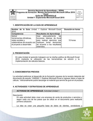 Servicio Nacional de Aprendizaje – SENA
Programa de formación: Manejo Herramientas Microsoft Office 2010:
Excel
GUÍA DE APRENDIZAJE
Unidad 1: Explorando Microsoft Excel 2010
Fecha:
Octubre de
2010
Versión 1.0
Página 1 de 4
Sistema de
Gestión de
la Calidad
1. IDENTIFICACIÓN DE LA GUÍA DE APRENDIZAJE
Nombre de la Guía: Unidad 1 Explorar Microsoft Excel Duración en horas
2010.
Competencia: Resultados de Aprendizaje
Aplicar Usar adecuadamente las
herramientas ofimáticas, funciones básicas de Excel
redes sociales y para realizar ejercicios que 10 horas
colaborativas de acuerdo con impliquen tomar decisiones
el proyecto a desarrollar. de acuerdo a los resultados
obtenidos.
2. PRESENTACIÓN
En esta Unidad el aprendiz trabajará con la interfaz gráfica de Microsoft Excel
2010 mediante la utilización de las herramientas de edición y la
implementación de cálculos básicos.
3. CONOCIMIENTOS PREVIOS
La actividad preliminar al desarrollo de la formación requiere de la revisión detenida del
documento de estudio “UNIDAD 1: Explorar Microsoft Excel e ingresar datos a hojas de
cálculo.” Adicionalmente podrá descargar el material que servirá de guía en el proceso.
.
4. ACTIVIDADES Y ESTRATEGIAS DE APRENDIZAJE
ACTIVIDAD DE APRENDIZAJE: Actividad Unidad 1
Descripción:
En esta actividad debe crear una empresa de venta de productos o servicios y
seguir cada uno de los pasos que se utilizó en el documento para realizarla
primera cotización.
La idea es crear una pequeña base de datos de clientes, vendedores y
 