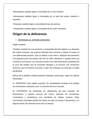 -Monoparesia: parálisis ligera o incompleta de un solo miembro
-Hemiparesia: parálisis ligera o incompleta de un lado del cuerpo, derecho o
izquierdo.
-Parapesia: parálisis ligera o incompleta de las dos piernas.
-Tetraparesia: parálisis ligera o incompleta de los cuatro miembros.
Origen de la deficiencia
 REFERIDAS AL SISTEMA NERVIOSO:
Origen cerebral:
-Parálisis cerebral: Es una condición o incapacidad del niño debido a un desorden
del control muscular, que produce dificultad para moverse y colocar el cuerpo en
una determinada posición. Esto es debido a que antes o después del nacimiento
una pequeña parte del cerebro del niño se daña, afectando a aquella parte que
controla el movimiento. Los músculos reciben una mala información procedente de
la zona del cerebro que se encuentra afectada y se provoca una contracción
excesiva o por el contrario muy poca o nada. Sin embargo, los músculos no están
paralizados.
Dentro de la parálisis cerebral podemos distinguir varios tipos, según los efectos
funcionales:
A.- ESPÁSTICA: Gran rigidez muscular. Su manifestación consiste en la pérdida
de movimientos voluntarios y por un aumento del tono muscular.
B.- ATETÓSICO: Se caracteriza por alteraciones del tono muscular con
fluctuaciones y cambios bruscos del mismo, aparición de movimientos
involuntarios y persistencia muy manifiesta de reflejos arcaicos. Estos
movimientos anormales afectan las manos, los pies, los brazos ó las piernas y, en
algunos casos, los músculos de la cara y la lengua
 