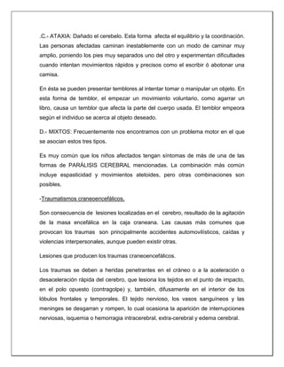 .C.- ATAXIA: Dañado el cerebelo. Esta forma afecta el equilibrio y la coordinación.
Las personas afectadas caminan inestablemente con un modo de caminar muy
amplio, poniendo los pies muy separados uno del otro y experimentan dificultades
cuando intentan movimientos rápidos y precisos como el escribir ó abotonar una
camisa.
En ésta se pueden presentar temblores al intentar tomar o manipular un objeto. En
esta forma de temblor, el empezar un movimiento voluntario, como agarrar un
libro, causa un temblor que afecta la parte del cuerpo usada. El temblor empeora
según el individuo se acerca al objeto deseado.
D.- MIXTOS: Frecuentemente nos encontramos con un problema motor en el que
se asocian estos tres tipos.
Es muy común que los niños afectados tengan síntomas de más de una de las
formas de PARÁLISIS CEREBRAL mencionadas. La combinación más común
incluye espasticidad y movimientos atetoides, pero otras combinaciones son
posibles.
-Traumatismos craneoencefálicos.
Son consecuencia de lesiones localizadas en el cerebro, resultado de la agitación
de la masa encefálica en la caja craneana. Las causas más comunes que
provocan los traumas son principalmente accidentes automovilísticos, caídas y
violencias interpersonales, aunque pueden existir otras.
Lesiones que producen los traumas craneoencefálicos.
Los traumas se deben a heridas penetrantes en el cráneo o a la aceleración o
desaceleración rápida del cerebro, que lesiona los tejidos en el punto de impacto,
en el polo opuesto (contragolpe) y, también, difusamente en el interior de los
lóbulos frontales y temporales. El tejido nervioso, los vasos sanguíneos y las
meninges se desgarran y rompen, lo cual ocasiona la aparición de interrupciones
nerviosas, isquemia o hemorragia intracerebral, extra-cerebral y edema cerebral.
 