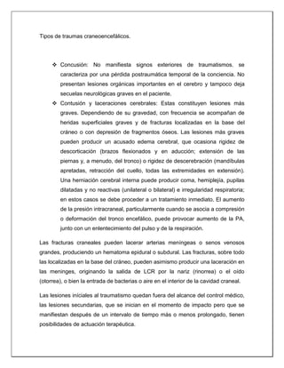 Tipos de traumas craneoencefálicos.
 Concusión: No manifiesta signos exteriores de traumatismos. se
caracteriza por una pérdida postraumática temporal de la conciencia. No
presentan lesiones orgánicas importantes en el cerebro y tampoco deja
secuelas neurológicas graves en el paciente.
 Contusión y laceraciones cerebrales: Estas constituyen lesiones más
graves. Dependiendo de su gravedad, con frecuencia se acompañan de
heridas superficiales graves y de fracturas localizadas en la base del
cráneo o con depresión de fragmentos óseos. Las lesiones más graves
pueden producir un acusado edema cerebral, que ocasiona rigidez de
descorticación (brazos flexionados y en aducción; extensión de las
piernas y, a menudo, del tronco) o rigidez de descerebración (mandíbulas
apretadas, retracción del cuello, todas las extremidades en extensión).
Una herniación cerebral interna puede producir coma, hemiplejía, pupilas
dilatadas y no reactivas (unilateral o bilateral) e irregularidad respiratoria;
en estos casos se debe proceder a un tratamiento inmediato. El aumento
de la presión intracraneal, particularmente cuando se asocia a compresión
o deformación del tronco encefálico, puede provocar aumento de la PA,
junto con un enlentecimiento del pulso y de la respiración.
Las fracturas craneales pueden lacerar arterias meníngeas o senos venosos
grandes, produciendo un hematoma epidural o subdural. Las fracturas, sobre todo
las localizadas en la base del cráneo, pueden asimismo producir una laceración en
las meninges, originando la salida de LCR por la nariz (rinorrea) o el oído
(otorrea), o bien la entrada de bacterias o aire en el interior de la cavidad craneal.
Las lesiones iníciales al traumatismo quedan fuera del alcance del control médico,
las lesiones secundarias, que se inician en el momento de impacto pero que se
manifiestan después de un intervalo de tiempo más o menos prolongado, tienen
posibilidades de actuación terapéutica.
 