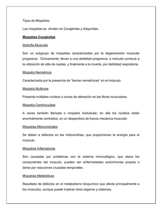Tipos de Miopatías
Las miopatías se dividen en Congénitas y Adquiridas.
Miopatías Congénitas
Distrofia Muscular
Son un subgrupo de miopatías caracterizadas por la degeneración muscular
progresiva. Clínicamente, llevan a una debilidad progresiva, a menudo conduce a
la utilización de silla de ruedas, y finalmente a la muerte, por debilidad respiratoria.
Miopatía Nemalínica
Caracterizada por la presencia de “barras nemalínicas” en el músculo.
Miopatía Multicore
Presenta múltiples núcleos o zonas de alteración en las fibras musculares.
Miopatía Centronuclear
A veces también llamada o miopatía miotubular; en ella los núcleos están
anormalmente centrados, en un desperdicio de fuerza mecánica muscular.
Miopatías Mitocondriales
Se deben a defectos en las mitocondrias, que proporcionan la energía para el
músculo.
Miopatías Inflamatorias
Son causadas por problemas con el sistema inmunológico, que ataca los
componentes del músculo, pueden ser enfermedades autoinmunes propias o
darse por reacciones cruzadas temporales.
Miopatías Metabólicas
Resultado de defectos en el metabolismo bioquímico que afecta principalmente a
los músculos, aunque puede implicar otros órganos y sistemas.
 