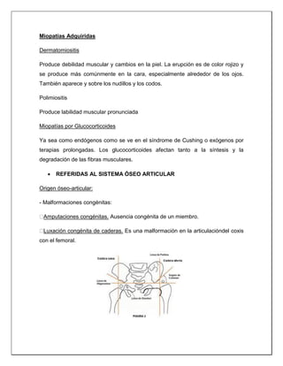 Miopatías Adquiridas
Dermatomiositis
Produce debilidad muscular y cambios en la piel. La erupción es de color rojizo y
se produce más comúnmente en la cara, especialmente alrededor de los ojos.
También aparece y sobre los nudillos y los codos.
Polimiositis
Produce labilidad muscular pronunciada
Miopatías por Glucocorticoides
Ya sea como endógenos como se ve en el síndrome de Cushing o exógenos por
terapias prolongadas. Los glucocorticoides afectan tanto a la síntesis y la
degradación de las fibras musculares.
 REFERIDAS AL SISTEMA ÓSEO ARTICULAR
Origen óseo-articular:
- Malformaciones congénitas:
Amputaciones congénitas. Ausencia congénita de un miembro.
Luxación congénita de caderas. Es una malformación en la articulacióndel coxis
con el femoral.
 