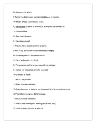 8- Amenaza de aborto.
9-Tomar medicamentos contraindicados por el médico.
10-Madre añosa o demasiado joven.
b) Perinatales: durante el embarazo o después del embarazo.
1- Prematuridad.
2- Bajo peso al nacer.
3- Hipoxia perinatal.
4-Trauma físico directo durante el parto.
5-Mal uso y aplicación de instrumentos (fórceps).
6- Placenta previa o desprendimiento.
7- Parto prolongado y/o difícil.
8- Presentación pelviana con retención de cabeza.
9- Asfixia por circulares al cuello (anoxia).
10-Cianosis al nacer.
11-Broncoaspiración.
12-Mala posición del bebe.
13-Infecciones en el sistema nervioso central o hemorragia cerebral.
c) Postnatales: después del embarazo.
1-Traumatismos craneales.
2- Infecciones (meningitis, meningoencefalitis, etc.).
3- Intoxicaciones (plomo, arsénico).
 