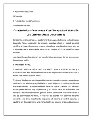 4- Accidentes vasculares.
5-Epilepsia.
6- Fiebres altas con convulsiones.
7-Infecciones del SNC.
Características De Alumnos Con Discapacidad Motriz En
Las Distintas Áreas De Desarrollo
Conocer las implicaciones que puede tener la discapacidad motriz en las áreas de
desarrollo: físico, psicomotor, de lenguaje, cognitivo, afectivo y social, permitirá
identificar el desarrollo como un proceso integral que no está determinado sólo por
la alteración motriz, y comprende aspectos a considerar al brindar atención a estos
alumnos.
Los siguientes puntos retoman las características generales de los alumnos con
discapacidad motriz:
1.- Desarrollo motriz.
El desarrollo motriz se define como una relación entre la actividad psíquica y la
actividad motora. Por medio del movimiento se adquiere información acerca de sí
mismo y del mundo que nos rodea.
En el caso de alumnos con discapacidad motriz a menudo presentan una actividad
motriz reducida, el ritmo y regularidad con que trabajan es normalmente diferente
a la de los demás. La simple acción de tomar un lápiz o cualquier otro elemento
escolar puede resultar muy dispendiosa, y así mismo todas las habilidades que
impliquen movimientos motrices gruesos o finos conllevarán consecuencias de la
falta de coordinación.Por tanto, es vital que se atienda y se estimule de forma
constante esta área, inicialmente mejorando al máximo el control postural, el
equilibrio, el desplazamiento y la manipulación, de acuerdo a las particularidades
 