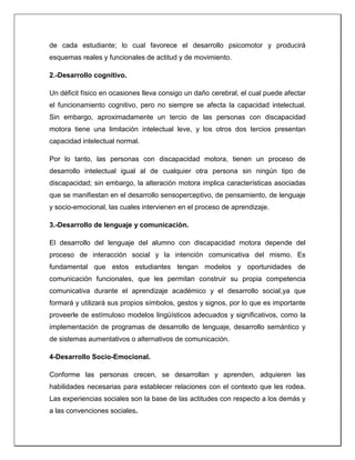 de cada estudiante; lo cual favorece el desarrollo psicomotor y producirá
esquemas reales y funcionales de actitud y de movimiento.
2.-Desarrollo cognitivo.
Un déficit físico en ocasiones lleva consigo un daño cerebral, el cual puede afectar
el funcionamiento cognitivo, pero no siempre se afecta la capacidad intelectual.
Sin embargo, aproximadamente un tercio de las personas con discapacidad
motora tiene una limitación intelectual leve, y los otros dos tercios presentan
capacidad intelectual normal.
Por lo tanto, las personas con discapacidad motora, tienen un proceso de
desarrollo intelectual igual al de cualquier otra persona sin ningún tipo de
discapacidad; sin embargo, la alteración motora implica características asociadas
que se manifiestan en el desarrollo sensoperceptivo, de pensamiento, de lenguaje
y socio-emocional, las cuales intervienen en el proceso de aprendizaje.
3.-Desarrollo de lenguaje y comunicación.
El desarrollo del lenguaje del alumno con discapacidad motora depende del
proceso de interacción social y la intención comunicativa del mismo. Es
fundamental que estos estudiantes tengan modelos y oportunidades de
comunicación funcionales, que les permitan construir su propia competencia
comunicativa durante el aprendizaje académico y el desarrollo social,ya que
formará y utilizará sus propios símbolos, gestos y signos, por lo que es importante
proveerle de estímuloso modelos lingüísticos adecuados y significativos, como la
implementación de programas de desarrollo de lenguaje, desarrollo semántico y
de sistemas aumentativos o alternativos de comunicación.
4-Desarrollo Socio-Emocional.
Conforme las personas crecen, se desarrollan y aprenden, adquieren las
habilidades necesarias para establecer relaciones con el contexto que les rodea.
Las experiencias sociales son la base de las actitudes con respecto a los demás y
a las convenciones sociales.
 