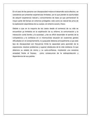 En el caso de las persona con discapacidad motora el desarrollo socio-afectivo, se
caracteriza por presentar experiencias limitadas, por lo que pierden la oportunidad
de adquirir experiencia natural y conocimientos de base ya que permanecen la
mayor parte del tiempo en entornos protegidos; esto como es natural les priva de
la exploración espontánea de su cuerpo, en entorno social y físico.
Debido a que en la mayoría de los casos desde el comienzo de su vida se
encuentran ya limitados en la exploración de su entorno, la comunicación y la
interacción conla familia y la sociedad, y les es difícil desarrollar el sentido de la
competencia y la confianza en sí mismos.Esta situación en ocasiones genera
dificultades en el comportamiento, lo quepuede deberse principalmente a que este
tipo de discapacidad con frecuencia limita la capacidad para aprender de la
experiencia, resolver problemas y superar obstáculos de la vida cotidiana, lo que
deteriora su estado de ánimo y su auto-confianza, mostrando una excesiva
ansiedad frente al fracaso, como consecuncia de la sobreprotección y
dependencia de sus padres.
 