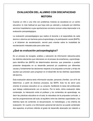 EVALUACIÓN DEL ALUMNO CON DISCAPACIDAD
MOTORA
Cuando un niño o una niña con problemas motores se escolariza en un centro
educativo, lo más habitual es que haya sido ya valorado y evaluado por distintos
servicios hospitalarios cuyas aportaciones conviene conocer antes deproceder a la
evaluación psicopedagógica.
La evaluación psicopedagógica que realice el docente o el especialista de cada
alumno o alumna con barreras para el aprendizaje y la participación social (BAPS),
y el dictamen de escolarización, servirá para orientar sobre la modalidad de
escolarización másadecuada para cada caso.
¿Qué es evaluación psicopedagógica?
Es un proceso de recogida, análisis y valoración de información relevante,sobre
los distintos elementos que intervienen en el proceso de enseñanza y aprendizaje,
para identifica las (BAPS) de determinados alumnos, que presentan o pueden
presentar desajustes en su desarrollo personal y/o académico por diferentes
causas y fundamentar las decisiones respecto a la propuesta curricular y el tipo de
ayudas que precisan para progresar en el desarrollo de las distintas capacidades
del alumno.
Esta evaluación abarca tanto información escolar, personal y familiar, con el fin de
determinar, a partir de diversos procesos, las BAPS. Esto ha de servir para
orientar el proceso educativo en su conjunto, facilitando la tarea del profesorado
que trabaja cotidianamente con el alumno. Por lo tanto, dicha evaluación debe
contemplar, la interacción entre el profesor y los contenidos de aprendizaje, es
decir las prácticas educativa en el aula; la naturaleza de la propuesta curricular, o
sea las programaciones del aula; el equilibrio entre las distintas capacidades y los
distintos tipos de contenido; la secuenciación, la metodología; y los criterios de
evaluación. En cuanto a la información personal del alumno se puede contemplar
dos aspectos; el primero referido al grado de desarrollo alcanzado (en relación a
 